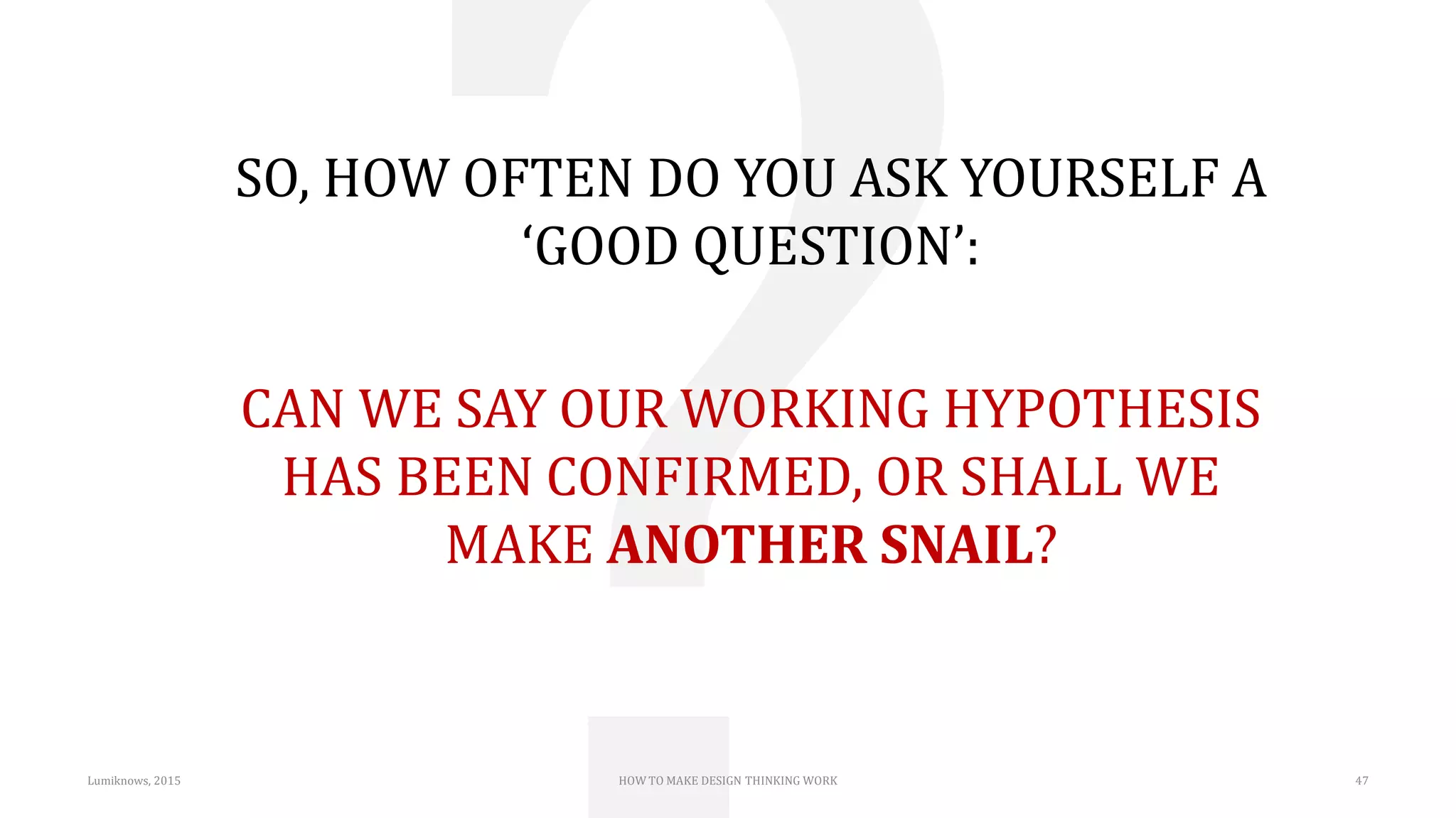 SO, HOW OFTEN DO YOU ASK YOURSELF A
‘GOOD QUESTION’:
CAN WE SAY OUR WORKING HYPOTHESIS
HAS BEEN CONFIRMED, OR SHALL WE
MAKE ANOTHER SNAIL?
Lumiknows, 2015 HOW TO MAKE DESIGN THINKING WORK 47
 