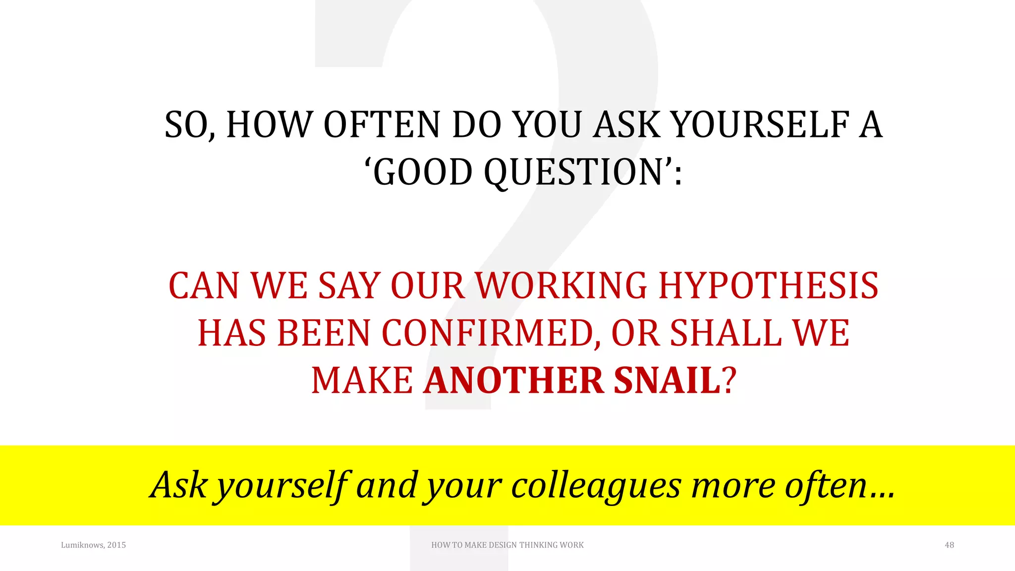 SO, HOW OFTEN DO YOU ASK YOURSELF A
‘GOOD QUESTION’:
CAN WE SAY OUR WORKING HYPOTHESIS
HAS BEEN CONFIRMED, OR SHALL WE
MAKE ANOTHER SNAIL?
Ask yourself and your colleagues more often…
Lumiknows, 2015 HOW TO MAKE DESIGN THINKING WORK 48
 