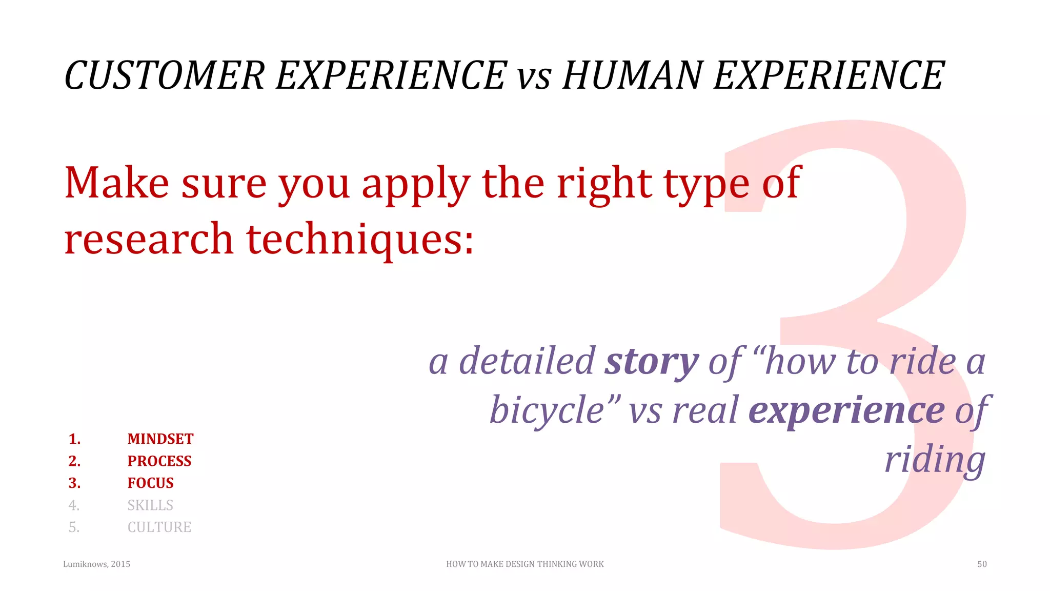 CUSTOMER EXPERIENCE vs HUMAN EXPERIENCE
Make sure you apply the right type of
research techniques:
a detailed story of “how to ride a
bicycle” vs real experience of
riding
Lumiknows, 2015 HOW TO MAKE DESIGN THINKING WORK 50
1. MINDSET
2. PROCESS
3. FOCUS
4. SKILLS
5. CULTURE
 
