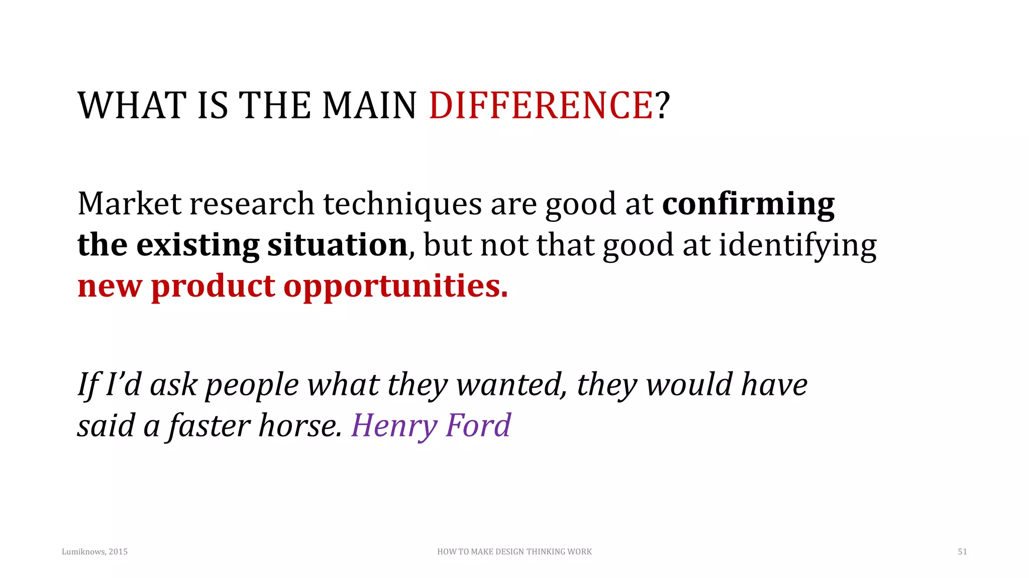 WHAT IS THE MAIN DIFFERENCE?
Market research techniques are good at confirming
the existing situation, but not that good at identifying
new product opportunities.
If I’d ask people what they wanted, they would have
said a faster horse. Henry Ford
Lumiknows, 2015 HOW TO MAKE DESIGN THINKING WORK 51
 
