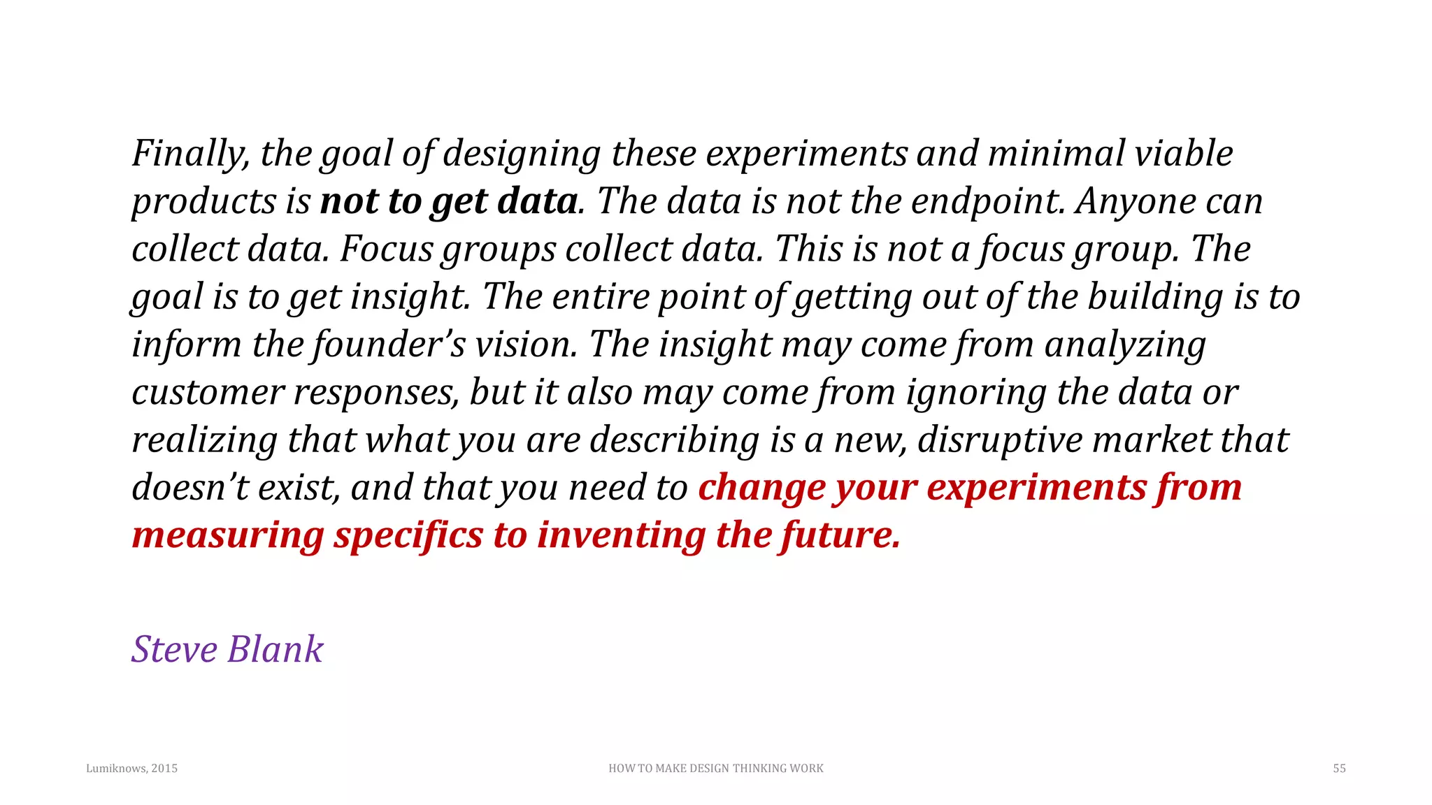 Finally, the goal of designing these experiments and minimal viable
products is not to get data. The data is not the endpoint. Anyone can
collect data. Focus groups collect data. This is not a focus group. The
goal is to get insight. The entire point of getting out of the building is to
inform the founder’s vision. The insight may come from analyzing
customer responses, but it also may come from ignoring the data or
realizing that what you are describing is a new, disruptive market that
doesn’t exist, and that you need to change your experiments from
measuring specifics to inventing the future.
Steve Blank
Lumiknows, 2015 HOW TO MAKE DESIGN THINKING WORK 55
 