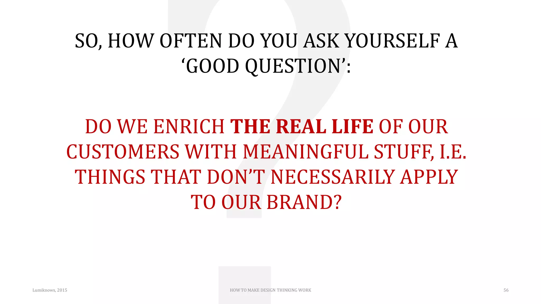 Lumiknows, 2015 HOW TO MAKE DESIGN THINKING WORK 56
SO, HOW OFTEN DO YOU ASK YOURSELF A
‘GOOD QUESTION’:
DO WE ENRICH THE REAL LIFE OF OUR
CUSTOMERS WITH MEANINGFUL STUFF, I.E.
THINGS THAT DON’T NECESSARILY APPLY
TO OUR BRAND?
 