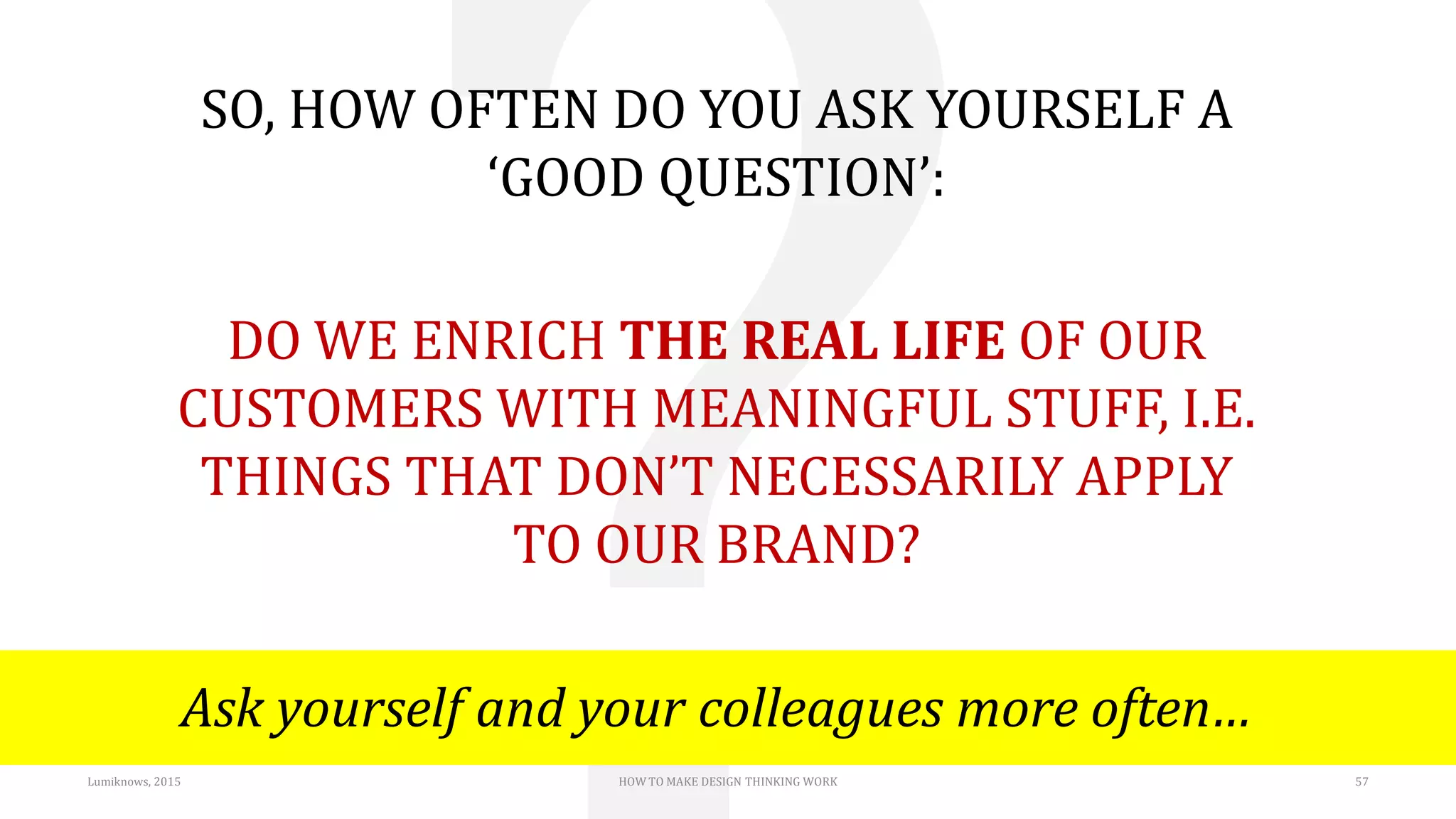 Lumiknows, 2015 HOW TO MAKE DESIGN THINKING WORK 57
SO, HOW OFTEN DO YOU ASK YOURSELF A
‘GOOD QUESTION’:
DO WE ENRICH THE REAL LIFE OF OUR
CUSTOMERS WITH MEANINGFUL STUFF, I.E.
THINGS THAT DON’T NECESSARILY APPLY
TO OUR BRAND?
Ask yourself and your colleagues more often…
 