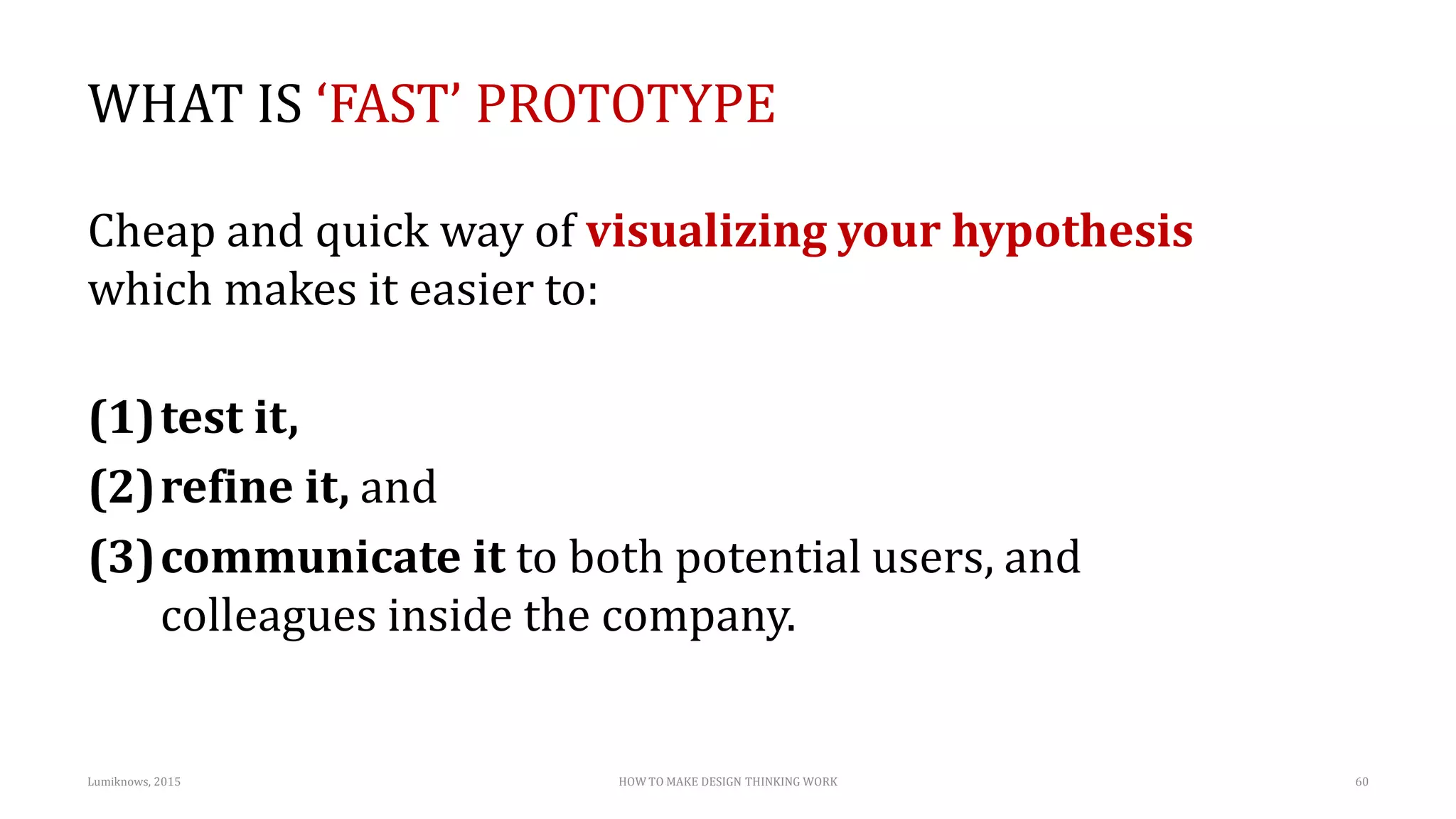 WHAT IS ‘FAST’ PROTOTYPE
Cheap and quick way of visualizing your hypothesis
which makes it easier to:
(1)test it,
(2)refine it, and
(3)communicate it to both potential users, and
colleagues inside the company.
Lumiknows, 2015 HOW TO MAKE DESIGN THINKING WORK 60
 