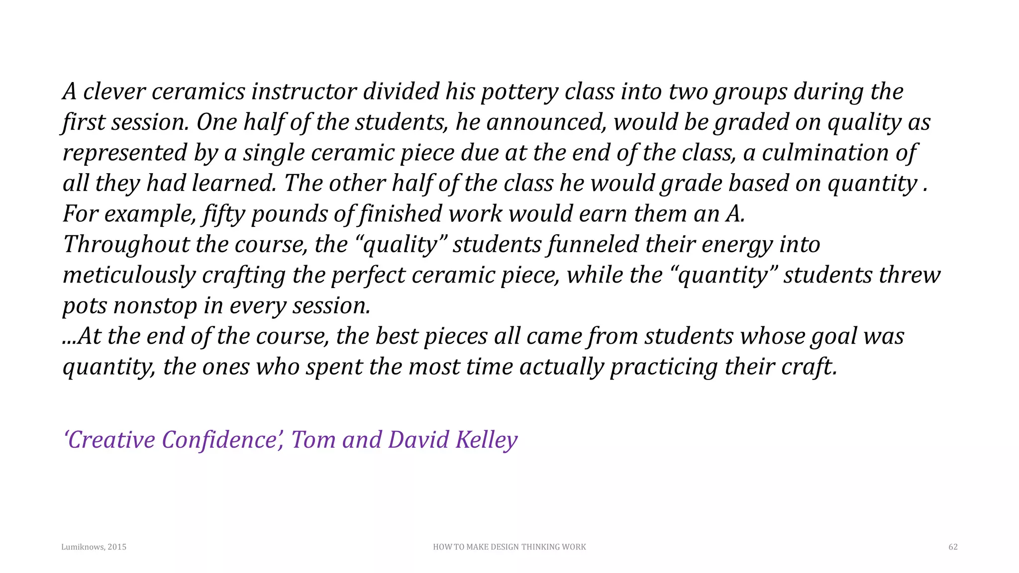 A clever ceramics instructor divided his pottery class into two groups during the
first session. One half of the students, he announced, would be graded on quality as
represented by a single ceramic piece due at the end of the class, a culmination of
all they had learned. The other half of the class he would grade based on quantity .
For example, fifty pounds of finished work would earn them an A.
Throughout the course, the “quality” students funneled their energy into
meticulously crafting the perfect ceramic piece, while the “quantity” students threw
pots nonstop in every session.
...At the end of the course, the best pieces all came from students whose goal was
quantity, the ones who spent the most time actually practicing their craft.
‘Creative Confidence’, Tom and David Kelley
Lumiknows, 2015 HOW TO MAKE DESIGN THINKING WORK 62
 