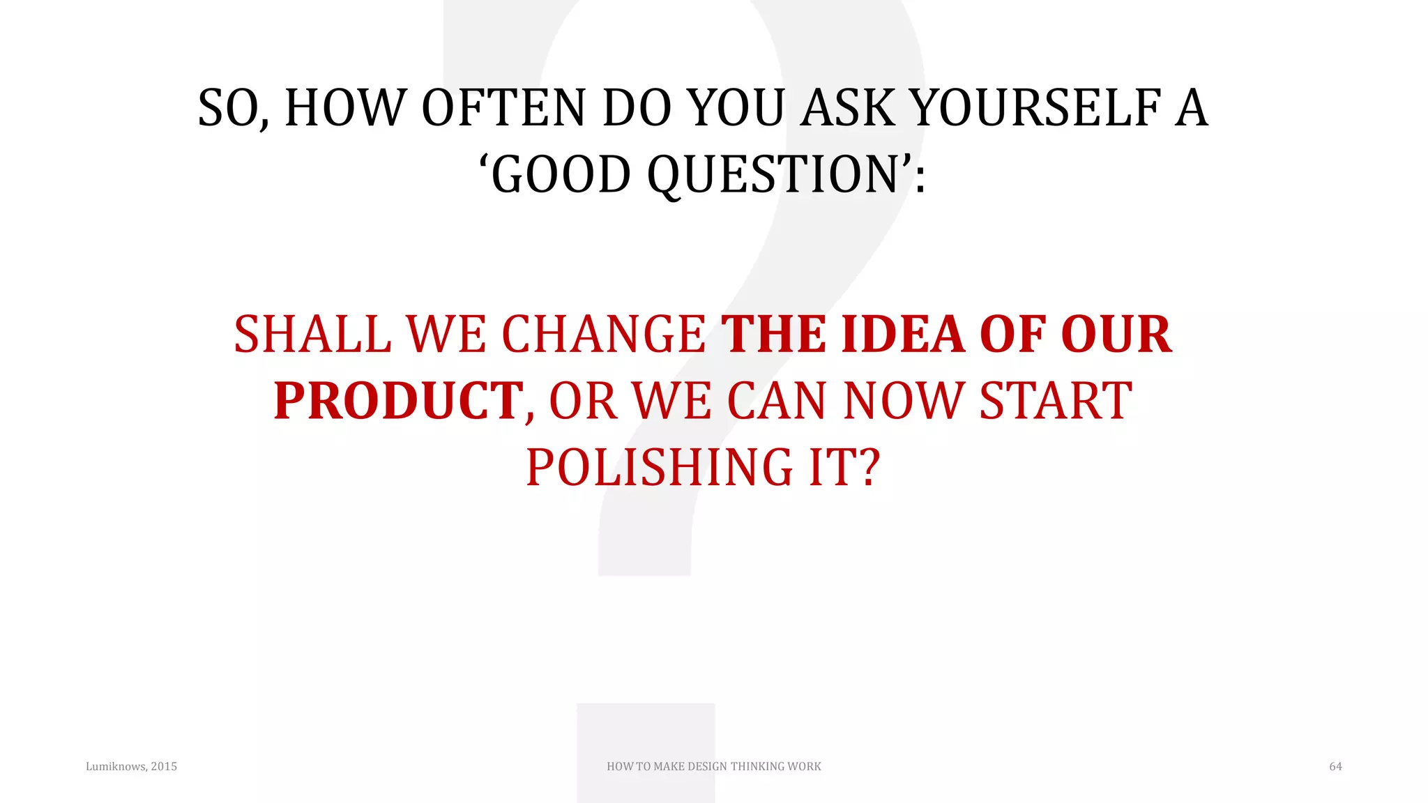 Lumiknows, 2015 HOW TO MAKE DESIGN THINKING WORK 64
SO, HOW OFTEN DO YOU ASK YOURSELF A
‘GOOD QUESTION’:
SHALL WE CHANGE THE IDEA OF OUR
PRODUCT, OR WE CAN NOW START
POLISHING IT?
 