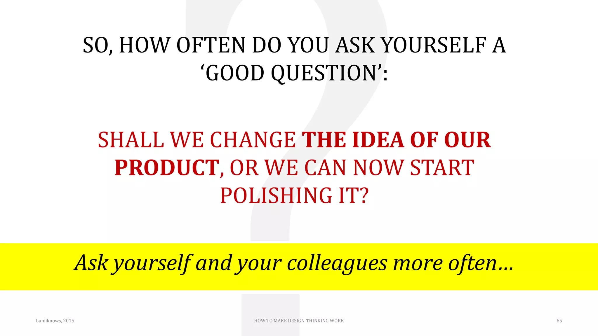 Lumiknows, 2015 HOW TO MAKE DESIGN THINKING WORK 65
SO, HOW OFTEN DO YOU ASK YOURSELF A
‘GOOD QUESTION’:
SHALL WE CHANGE THE IDEA OF OUR
PRODUCT, OR WE CAN NOW START
POLISHING IT?
Ask yourself and your colleagues more often…
 
