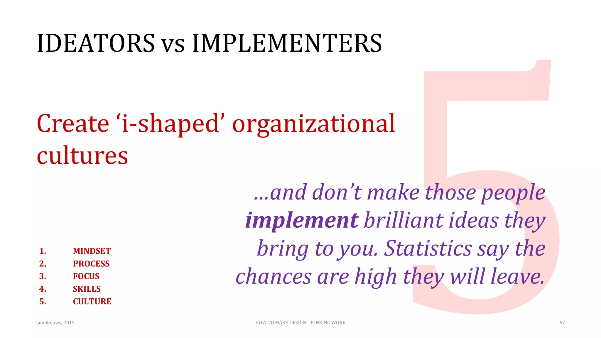 IDEATORS vs IMPLEMENTERS
Create ‘i-shaped’ organizational
cultures
…and don’t make those people
implement brilliant ideas they
bring to you. Statistics say the
chances are high they will leave.
Lumiknows, 2015 HOW TO MAKE DESIGN THINKING WORK 67
1. MINDSET
2. PROCESS
3. FOCUS
4. SKILLS
5. CULTURE
 