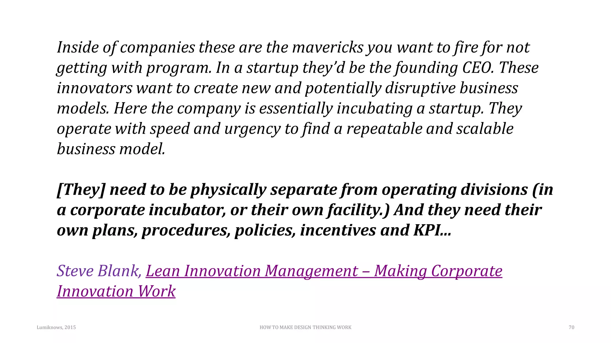 Lumiknows, 2015 HOW TO MAKE DESIGN THINKING WORK 70
Inside of companies these are the mavericks you want to fire for not
getting with program. In a startup they’d be the founding CEO. These
innovators want to create new and potentially disruptive business
models. Here the company is essentially incubating a startup. They
operate with speed and urgency to find a repeatable and scalable
business model.
[They] need to be physically separate from operating divisions (in
a corporate incubator, or their own facility.) And they need their
own plans, procedures, policies, incentives and KPI...
Steve Blank, Lean Innovation Management – Making Corporate
Innovation Work
 