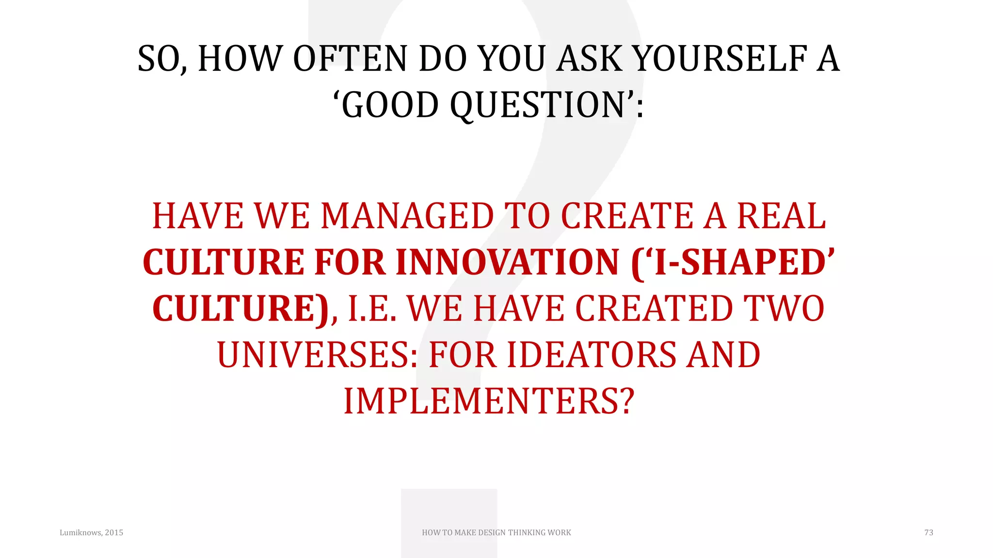 Lumiknows, 2015 HOW TO MAKE DESIGN THINKING WORK 73
SO, HOW OFTEN DO YOU ASK YOURSELF A
‘GOOD QUESTION’:
HAVE WE MANAGED TO CREATE A REAL
CULTURE FOR INNOVATION (‘I-SHAPED’
CULTURE), I.E. WE HAVE CREATED TWO
UNIVERSES: FOR IDEATORS AND
IMPLEMENTERS?
 