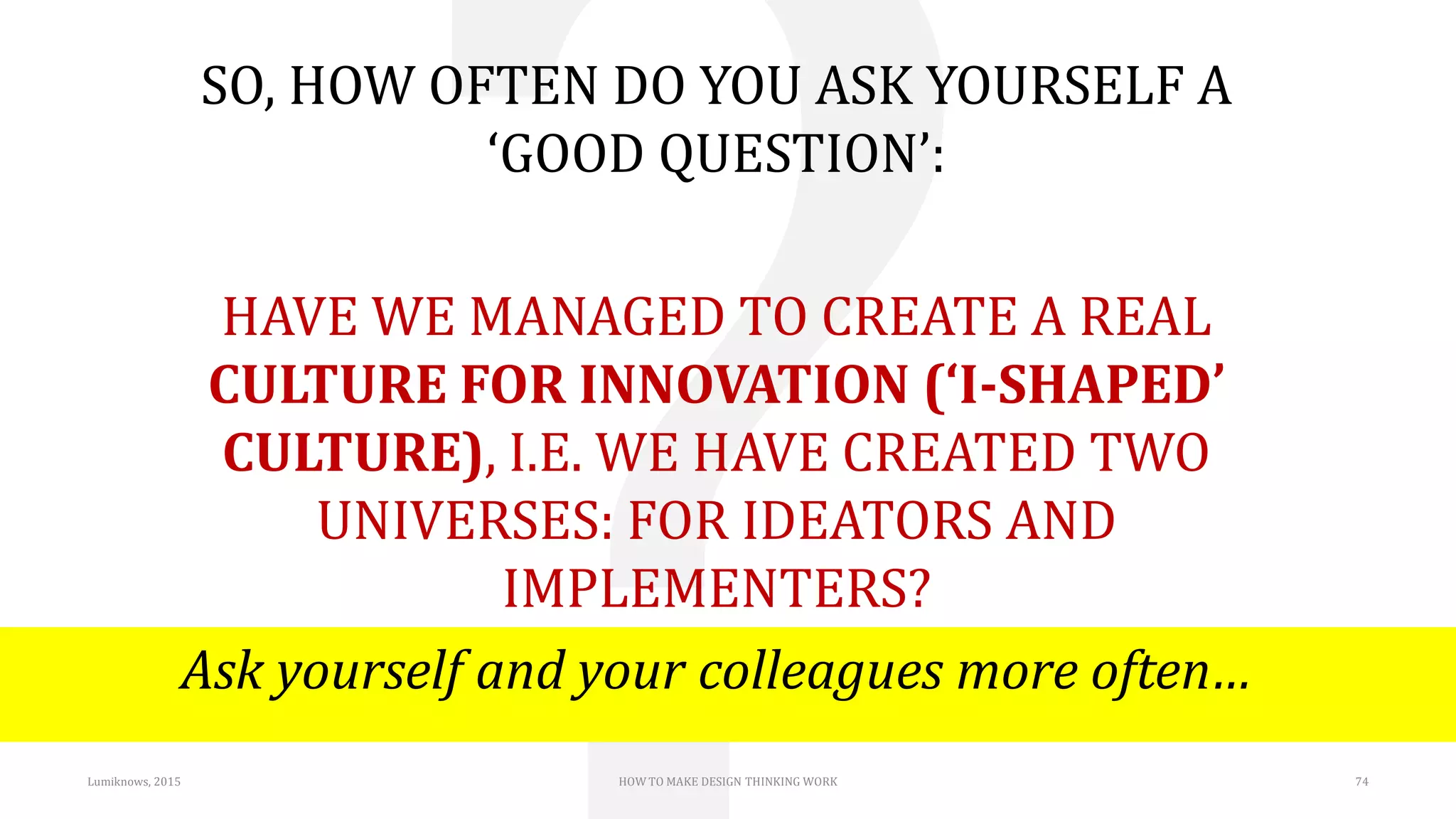 Lumiknows, 2015 HOW TO MAKE DESIGN THINKING WORK 74
SO, HOW OFTEN DO YOU ASK YOURSELF A
‘GOOD QUESTION’:
HAVE WE MANAGED TO CREATE A REAL
CULTURE FOR INNOVATION (‘I-SHAPED’
CULTURE), I.E. WE HAVE CREATED TWO
UNIVERSES: FOR IDEATORS AND
IMPLEMENTERS?
Ask yourself and your colleagues more often…
 