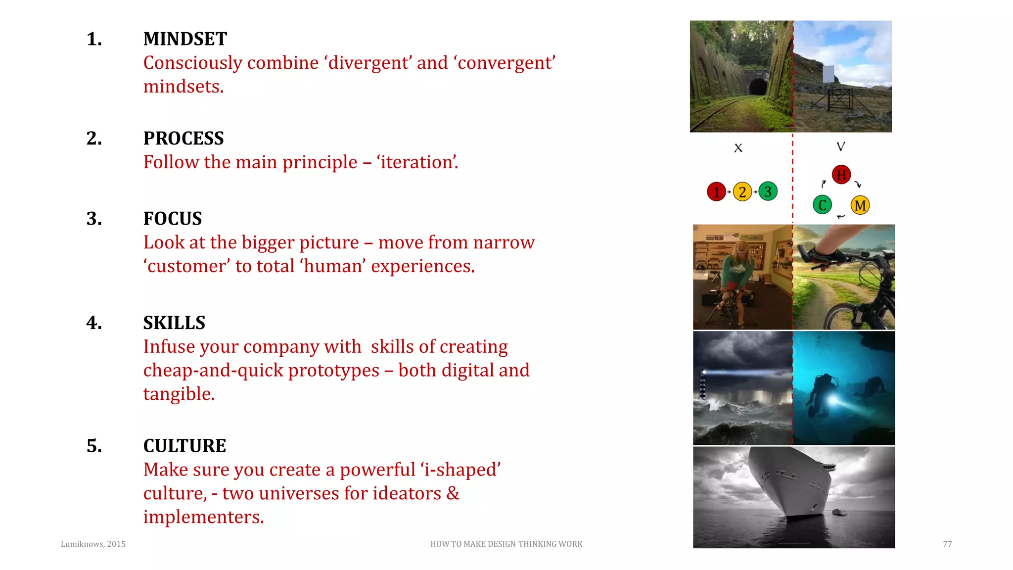 HOW TO MAKE DESIGN THINKING WORKLumiknows, 2015 77
1. MINDSET
Consciously combine ‘divergent’ and ‘convergent’
mindsets.
2. PROCESS
Follow the main principle – ‘iteration’.
3. FOCUS
Look at the bigger picture – move from narrow
‘customer’ to total ‘human’ experiences.
4. SKILLS
Infuse your company with skills of creating
cheap-and-quick prototypes – both digital and
tangible.
5. CULTURE
Make sure you create a powerful ‘i-shaped’
culture, - two universes for ideators &
implementers.
 