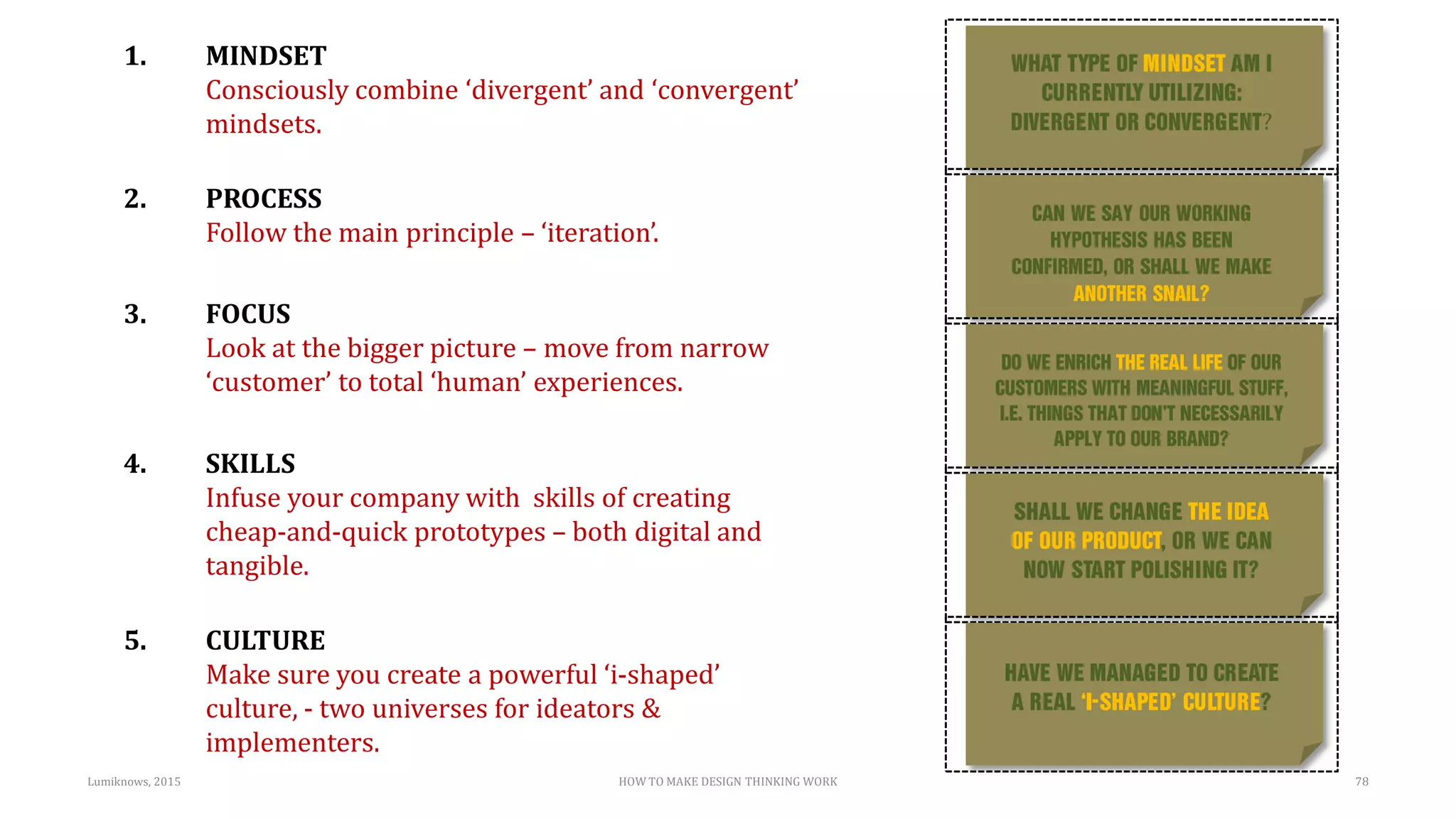HOW TO MAKE DESIGN THINKING WORK
?
Lumiknows, 2015 78
1. MINDSET
Consciously combine ‘divergent’ and ‘convergent’
mindsets.
2. PROCESS
Follow the main principle – ‘iteration’.
3. FOCUS
Look at the bigger picture – move from narrow
‘customer’ to total ‘human’ experiences.
4. SKILLS
Infuse your company with skills of creating
cheap-and-quick prototypes – both digital and
tangible.
5. CULTURE
Make sure you create a powerful ‘i-shaped’
culture, - two universes for ideators &
implementers.
 