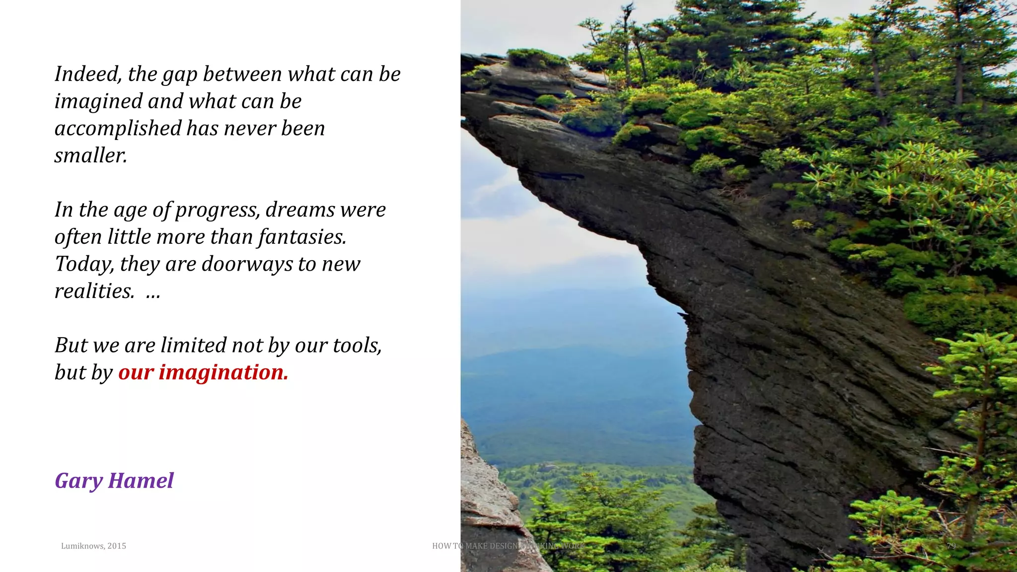 Indeed, the gap between what can be
imagined and what can be
accomplished has never been
smaller.
In the age of progress, dreams were
often little more than fantasies.
Today, they are doorways to new
realities. …
But we are limited not by our tools,
but by our imagination.
Gary Hamel
HOW TO MAKE DESIGN THINKING WORK 79Lumiknows, 2015
 