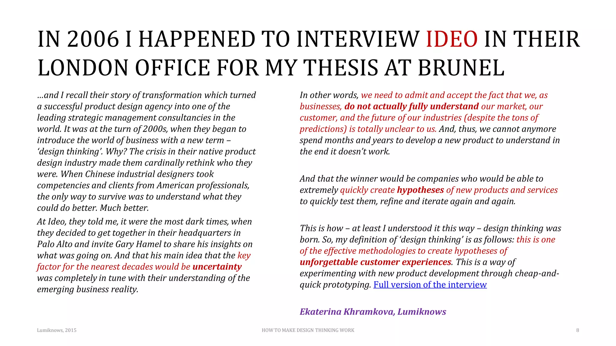 IN 2006 I HAPPENED TO INTERVIEW IDEO IN THEIR
LONDON OFFICE FOR MY THESIS AT BRUNEL
…and I recall their story of transformation which turned
a successful product design agency into one of the
leading strategic management consultancies in the
world. It was at the turn of 2000s, when they began to
introduce the world of business with a new term –
‘design thinking’. Why? The crisis in their native product
design industry made them cardinally rethink who they
were. When Chinese industrial designers took
competencies and clients from American professionals,
the only way to survive was to understand what they
could do better. Much better.
At Ideo, they told me, it were the most dark times, when
they decided to get together in their headquarters in
Palo Alto and invite Gary Hamel to share his insights on
what was going on. And that his main idea that the key
factor for the nearest decades would be uncertainty
was completely in tune with their understanding of the
emerging business reality.
In other words, we need to admit and accept the fact that we, as
businesses, do not actually fully understand our market, our
customer, and the future of our industries (despite the tons of
predictions) is totally unclear to us. And, thus, we cannot anymore
spend months and years to develop a new product to understand in
the end it doesn’t work.
And that the winner would be companies who would be able to
extremely quickly create hypotheses of new products and services
to quickly test them, refine and iterate again and again.
This is how – at least I understood it this way – design thinking was
born. So, my definition of ‘design thinking’ is as follows: this is one
of the effective methodologies to create hypotheses of
unforgettable customer experiences. This is a way of
experimenting with new product development through cheap-and-
quick prototyping. Full version of the interview
Ekaterina Khramkova, Lumiknows
Lumiknows, 2015 HOW TO MAKE DESIGN THINKING WORK 8
 
