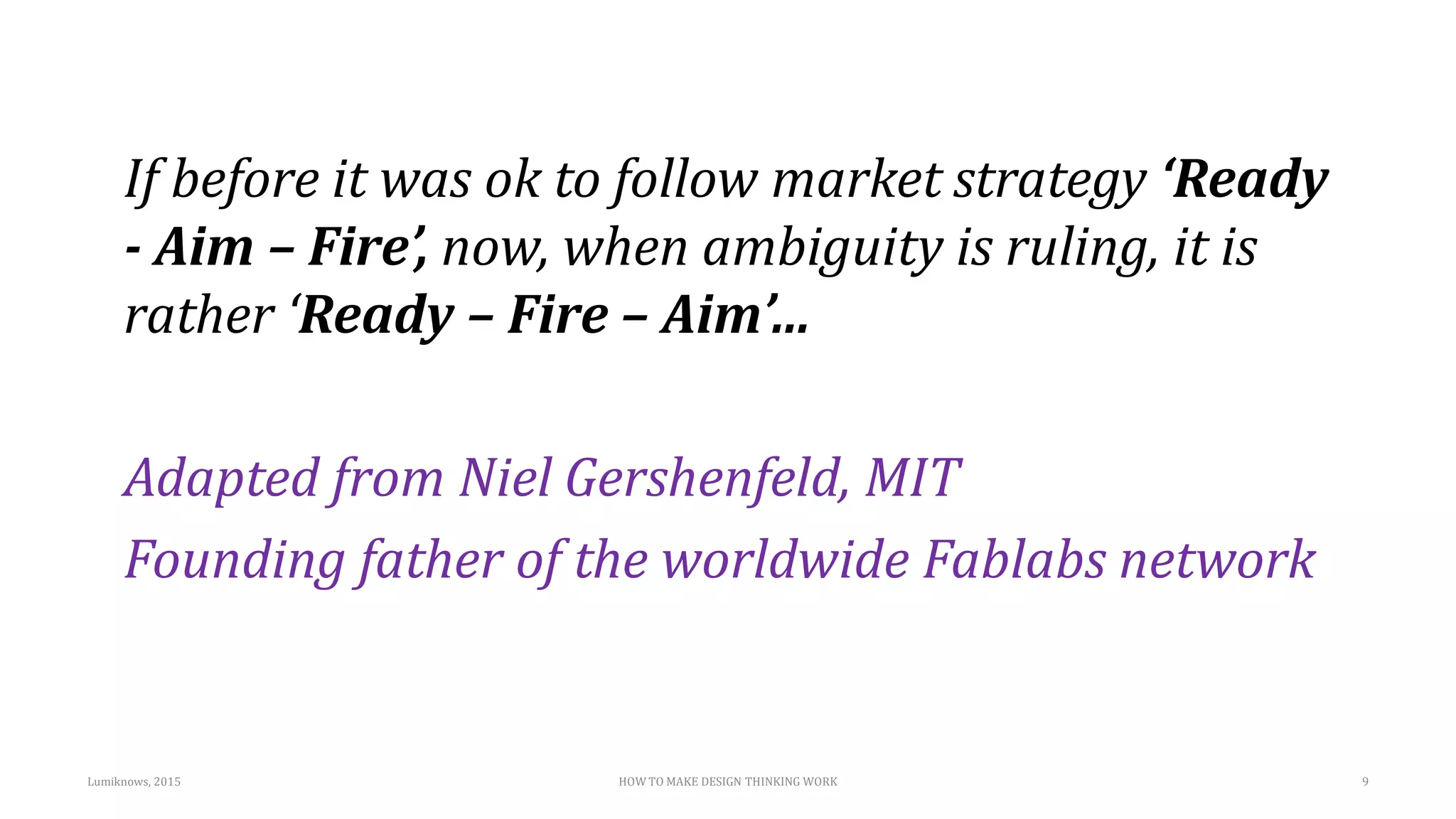If before it was ok to follow market strategy ‘Ready
- Aim – Fire’, now, when ambiguity is ruling, it is
rather ‘Ready – Fire – Aim’…
Adapted from Niel Gershenfeld, MIT
Founding father of the worldwide Fablabs network
9Lumiknows, 2015 HOW TO MAKE DESIGN THINKING WORK
 
