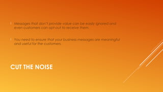 CUT THE NOISE
 Messages that don’t provide value can be easily ignored and
even customers can opt-out to receive them.
 You need to ensure that your business messages are meaningful
and useful for the customers.
 