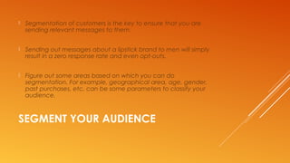 SEGMENT YOUR AUDIENCE
 Segmentation of customers is the key to ensure that you are
sending relevant messages to them.
 Sending out messages about a lipstick brand to men will simply
result in a zero response rate and even opt-outs.
 Figure out some areas based on which you can do
segmentation. For example, geographical area, age, gender,
past purchases, etc. can be some parameters to classify your
audience.
 