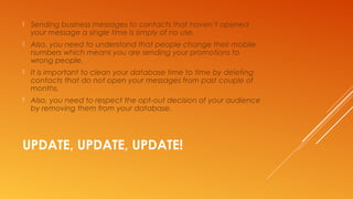 UPDATE, UPDATE, UPDATE!
 Sending business messages to contacts that haven’t opened
your message a single time is simply of no use.
 Also, you need to understand that people change their mobile
numbers which means you are sending your promotions to
wrong people.
 It is important to clean your database time to time by deleting
contacts that do not open your messages from past couple of
months.
 Also, you need to respect the opt-out decision of your audience
by removing them from your database.
 