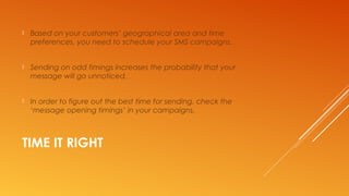 TIME IT RIGHT
 Based on your customers’ geographical area and time
preferences, you need to schedule your SMS campaigns.
 Sending on odd timings increases the probability that your
message will go unnoticed.
 In order to figure out the best time for sending, check the
‘message opening timings’ in your campaigns.
 