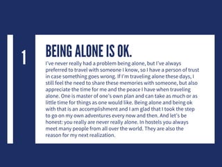 BEING ALONE IS OK.I’ve never really had a problem being alone, but I’ve always
preferred to travel with someone I know, so I have a person of trust
in case something goes wrong. If I’m traveling alone these days, I
still feel the need to share these memories with someone, but also
appreciate the time for me and the peace I have when traveling
alone. One is master of one’s own plan and can take as much or as
little time for things as one would like. Being alone and being ok
with that is an accomplishment and I am glad that I took the step
to go on my own adventures every now and then. And let’s be
honest: you really are never really alone. In hostels you always
meet many people from all over the world. They are also the
reason for my next realization.
1
 