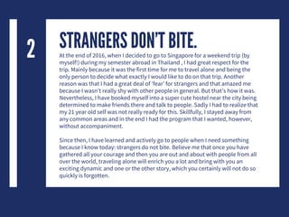 STRANGERS DON’T BITE.At the end of 2016, when I decided to go to Singapore for a weekend trip (by
myself!) during my semester abroad in Thailand , I had great respect for the
trip. Mainly because it was the first time for me to travel alone and being the
only person to decide what exactly I would like to do on that trip. Another
reason was that I had a great deal of ‘fear’ for strangers and that amazed me
because I wasn’t really shy with other people in general. But that’s how it was.
Nevertheless, I have booked myself into a super cute hostel near the city being
determined to make friends there and talk to people. Sadly I had to realize that
my 21 year old self was not really ready for this. Skillfully, I stayed away from
any common areas and in the end I had the program that I wanted, however,
without accompaniment.
Since then, I have learned and actively go to people when I need something
because I know today: strangers do not bite. Believe me that once you have
gathered all your courage and then you are out and about with people from all
over the world, traveling alone will enrich you a lot and bring with you an
exciting dynamic and one or the other story, which you certainly will not do so
quickly is forgotten.
2
 