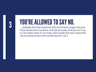 YOU’RE ALLOWED TO SAY NO.… probably the most important and most drastic insight, because
I have always been someone, and still am today, that just can’t say
no. No matter what: if I can help, I like to help! But now I know that
I do not always have to do everything and I can’t.
3
 