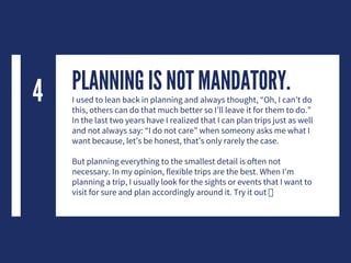 PLANNING IS NOT MANDATORY.I used to lean back in planning and always thought, “Oh, I can’t do
this, others can do that much better so I’ll leave it for them to do.”
In the last two years have I realized that I can plan trips just as well
and not always say: “I do not care” when someony asks me what I
want because, let’s be honest, that’s only rarely the case.
But planning everything to the smallest detail is often not
necessary. In my opinion, flexible trips are the best. When I’m
planning a trip, I usually look for the sights or events that I want to
visit for sure and plan accordingly around it. Try it out
4
 