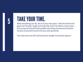 TAKE YOUR TIME.With everything you do, do it at your own pace. Take the time to do
good, be friendly, laugh and enjoy life. Don’t let others restrict you,
but surround yourself with people who help you become the best
version of yourself and enrich you with positivity.
You only have one life and travel has taught me to fully enjoy it.
5
 