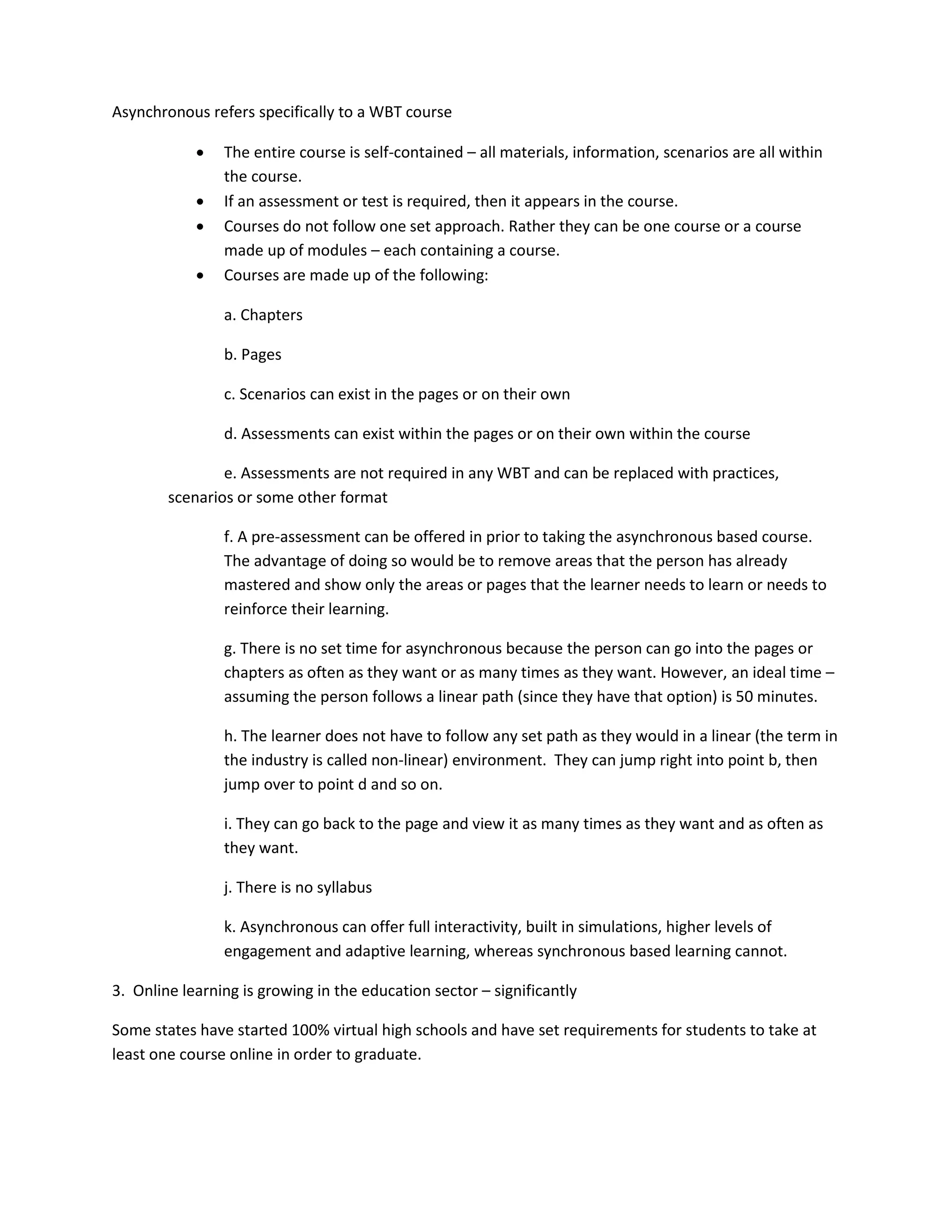 Asynchronous refers specifically to a WBT course

               The entire course is self-contained – all materials, information, scenarios are all within
                the course.
               If an assessment or test is required, then it appears in the course.
               Courses do not follow one set approach. Rather they can be one course or a course
                made up of modules – each containing a course.
               Courses are made up of the following:

                a. Chapters

                b. Pages

                c. Scenarios can exist in the pages or on their own

                d. Assessments can exist within the pages or on their own within the course

                e. Assessments are not required in any WBT and can be replaced with practices,
        scenarios or some other format

                f. A pre-assessment can be offered in prior to taking the asynchronous based course.
                The advantage of doing so would be to remove areas that the person has already
                mastered and show only the areas or pages that the learner needs to learn or needs to
                reinforce their learning.

                g. There is no set time for asynchronous because the person can go into the pages or
                chapters as often as they want or as many times as they want. However, an ideal time –
                assuming the person follows a linear path (since they have that option) is 50 minutes.

                h. The learner does not have to follow any set path as they would in a linear (the term in
                the industry is called non-linear) environment. They can jump right into point b, then
                jump over to point d and so on.

                i. They can go back to the page and view it as many times as they want and as often as
                they want.

                j. There is no syllabus

                k. Asynchronous can offer full interactivity, built in simulations, higher levels of
                engagement and adaptive learning, whereas synchronous based learning cannot.

3. Online learning is growing in the education sector – significantly

Some states have started 100% virtual high schools and have set requirements for students to take at
least one course online in order to graduate.
 
