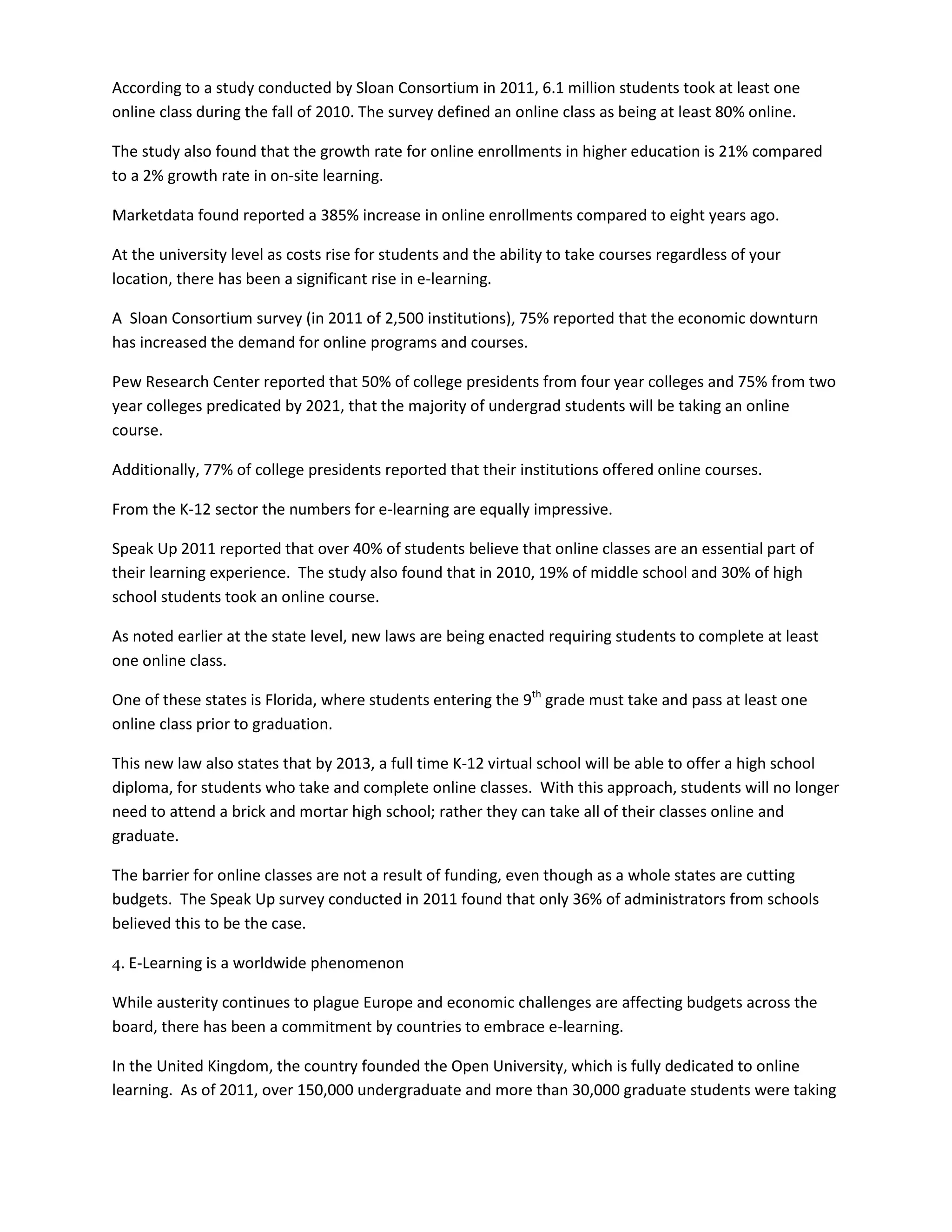 According to a study conducted by Sloan Consortium in 2011, 6.1 million students took at least one
online class during the fall of 2010. The survey defined an online class as being at least 80% online.

The study also found that the growth rate for online enrollments in higher education is 21% compared
to a 2% growth rate in on-site learning.

Marketdata found reported a 385% increase in online enrollments compared to eight years ago.

At the university level as costs rise for students and the ability to take courses regardless of your
location, there has been a significant rise in e-learning.

A Sloan Consortium survey (in 2011 of 2,500 institutions), 75% reported that the economic downturn
has increased the demand for online programs and courses.

Pew Research Center reported that 50% of college presidents from four year colleges and 75% from two
year colleges predicated by 2021, that the majority of undergrad students will be taking an online
course.

Additionally, 77% of college presidents reported that their institutions offered online courses.

From the K-12 sector the numbers for e-learning are equally impressive.

Speak Up 2011 reported that over 40% of students believe that online classes are an essential part of
their learning experience. The study also found that in 2010, 19% of middle school and 30% of high
school students took an online course.

As noted earlier at the state level, new laws are being enacted requiring students to complete at least
one online class.

One of these states is Florida, where students entering the 9th grade must take and pass at least one
online class prior to graduation.

This new law also states that by 2013, a full time K-12 virtual school will be able to offer a high school
diploma, for students who take and complete online classes. With this approach, students will no longer
need to attend a brick and mortar high school; rather they can take all of their classes online and
graduate.

The barrier for online classes are not a result of funding, even though as a whole states are cutting
budgets. The Speak Up survey conducted in 2011 found that only 36% of administrators from schools
believed this to be the case.

4. E-Learning is a worldwide phenomenon

While austerity continues to plague Europe and economic challenges are affecting budgets across the
board, there has been a commitment by countries to embrace e-learning.

In the United Kingdom, the country founded the Open University, which is fully dedicated to online
learning. As of 2011, over 150,000 undergraduate and more than 30,000 graduate students were taking
 