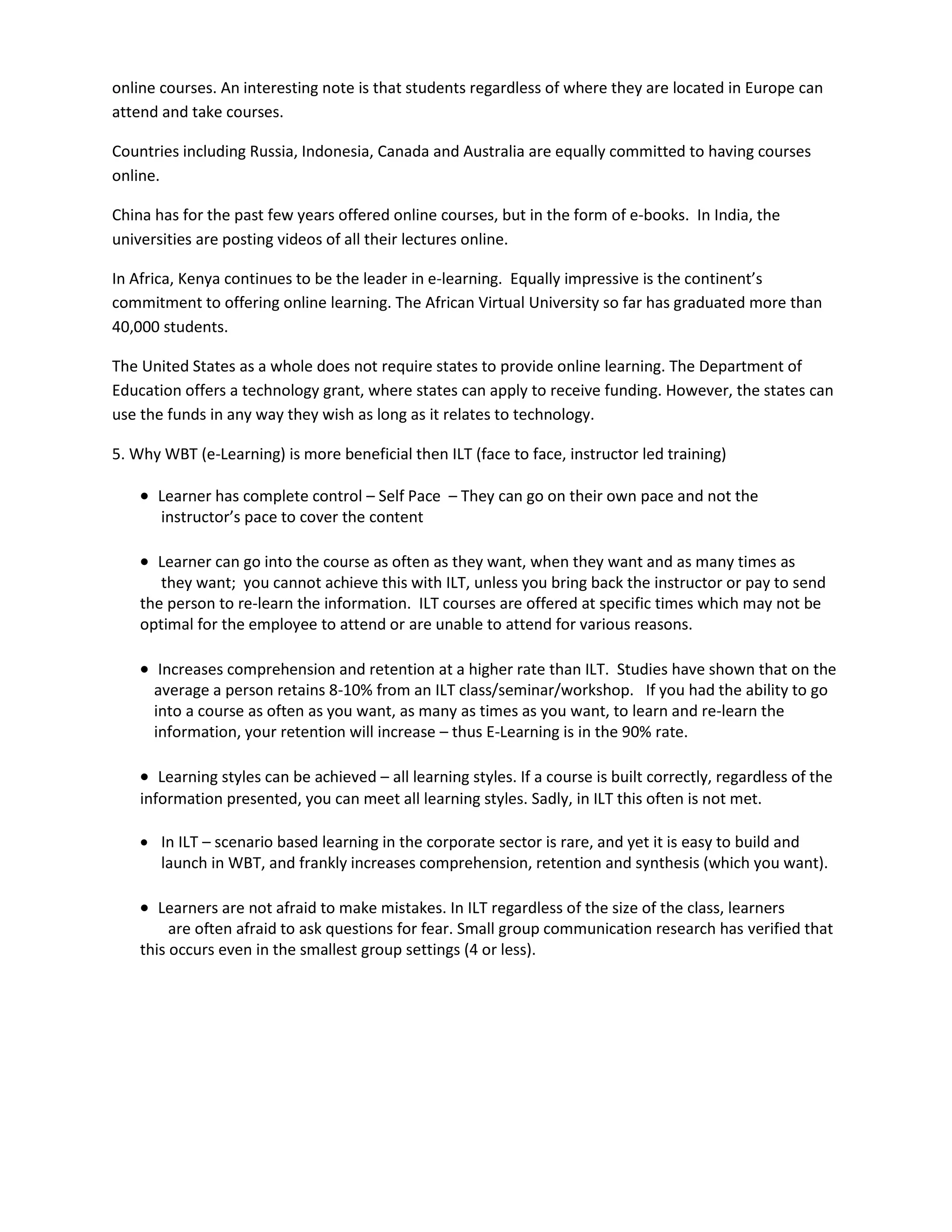 online courses. An interesting note is that students regardless of where they are located in Europe can
attend and take courses.

Countries including Russia, Indonesia, Canada and Australia are equally committed to having courses
online.

China has for the past few years offered online courses, but in the form of e-books. In India, the
universities are posting videos of all their lectures online.

In Africa, Kenya continues to be the leader in e-learning. Equally impressive is the continent’s
commitment to offering online learning. The African Virtual University so far has graduated more than
40,000 students.

The United States as a whole does not require states to provide online learning. The Department of
Education offers a technology grant, where states can apply to receive funding. However, the states can
use the funds in any way they wish as long as it relates to technology.

5. Why WBT (e-Learning) is more beneficial then ILT (face to face, instructor led training)

     Learner has complete control – Self Pace – They can go on their own pace and not the
       instructor’s pace to cover the content

     Learner can go into the course as often as they want, when they want and as many times as
       they want; you cannot achieve this with ILT, unless you bring back the instructor or pay to send
    the person to re-learn the information. ILT courses are offered at specific times which may not be
    optimal for the employee to attend or are unable to attend for various reasons.

     Increases comprehension and retention at a higher rate than ILT. Studies have shown that on the
      average a person retains 8-10% from an ILT class/seminar/workshop. If you had the ability to go
      into a course as often as you want, as many as times as you want, to learn and re-learn the
      information, your retention will increase – thus E-Learning is in the 90% rate.

     Learning styles can be achieved – all learning styles. If a course is built correctly, regardless of the
    information presented, you can meet all learning styles. Sadly, in ILT this often is not met.

     In ILT – scenario based learning in the corporate sector is rare, and yet it is easy to build and
      launch in WBT, and frankly increases comprehension, retention and synthesis (which you want).

     Learners are not afraid to make mistakes. In ILT regardless of the size of the class, learners
         are often afraid to ask questions for fear. Small group communication research has verified that
    this occurs even in the smallest group settings (4 or less).
 