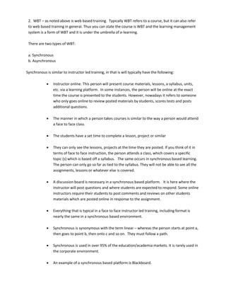 2. WBT – as noted above is web based training. Typically WBT refers to a course, but it can also refer
 to web based training in general. Thus you can state the course is WBT and the learning management
 system is a form of WBT and it is under the umbrella of e-learning.

 There are two types of WBT:

 a. Synchronous
 b. Asynchronous

Synchronous is similar to instructor led training, in that is will typically have the following:

                Instructor online. This person will present course materials, lessons, a syllabus, units,
                 etc. via a learning platform. In some instances, the person will be online at the exact
                 time the course is presented to the students. However, nowadays it refers to someone
                 who only goes online to review posted materials by students, scores tests and posts
                 additional questions.

                The manner in which a person takes courses is similar to the way a person would attend
                 a face to face class.

                The students have a set time to complete a lesson, project or similar

                They can only see the lessons, projects at the time they are posted. If you think of it in
                 terms of face to face instruction, the person attends a class, which covers a specific
                 topic (s) which is based off a syllabus. The same occurs in synchronous based learning.
                 The person can only go so far as tied to the syllabus. They will not be able to see all the
                 assignments, lessons or whatever else is covered.

                A discussion board is necessary in a synchronous based platform. It is here where the
                 instructor will post questions and where students are expected to respond. Some online
                 instructors require their students to post comments and reviews on other students
                 materials which are posted online in response to the assignment.

                Everything that is typical in a face to face instructor led training, including format is
                 nearly the same in a synchronous based environment.

                Synchronous is synonymous with the term linear – whereas the person starts at point a,
                 then goes to point b, then onto c and so on. They must follow a path.

                Synchronous is used in over 95% of the education/academia markets. It is rarely used in
                 the corporate environment.

                An example of a synchronous based platform is Blackboard.
 