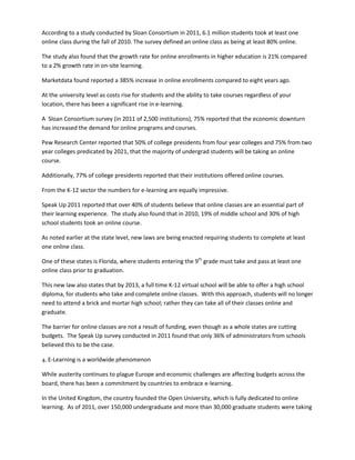 According to a study conducted by Sloan Consortium in 2011, 6.1 million students took at least one
online class during the fall of 2010. The survey defined an online class as being at least 80% online.

The study also found that the growth rate for online enrollments in higher education is 21% compared
to a 2% growth rate in on-site learning.

Marketdata found reported a 385% increase in online enrollments compared to eight years ago.

At the university level as costs rise for students and the ability to take courses regardless of your
location, there has been a significant rise in e-learning.

A Sloan Consortium survey (in 2011 of 2,500 institutions), 75% reported that the economic downturn
has increased the demand for online programs and courses.

Pew Research Center reported that 50% of college presidents from four year colleges and 75% from two
year colleges predicated by 2021, that the majority of undergrad students will be taking an online
course.

Additionally, 77% of college presidents reported that their institutions offered online courses.

From the K-12 sector the numbers for e-learning are equally impressive.

Speak Up 2011 reported that over 40% of students believe that online classes are an essential part of
their learning experience. The study also found that in 2010, 19% of middle school and 30% of high
school students took an online course.

As noted earlier at the state level, new laws are being enacted requiring students to complete at least
one online class.

One of these states is Florida, where students entering the 9th grade must take and pass at least one
online class prior to graduation.

This new law also states that by 2013, a full time K-12 virtual school will be able to offer a high school
diploma, for students who take and complete online classes. With this approach, students will no longer
need to attend a brick and mortar high school; rather they can take all of their classes online and
graduate.

The barrier for online classes are not a result of funding, even though as a whole states are cutting
budgets. The Speak Up survey conducted in 2011 found that only 36% of administrators from schools
believed this to be the case.

4. E-Learning is a worldwide phenomenon

While austerity continues to plague Europe and economic challenges are affecting budgets across the
board, there has been a commitment by countries to embrace e-learning.

In the United Kingdom, the country founded the Open University, which is fully dedicated to online
learning. As of 2011, over 150,000 undergraduate and more than 30,000 graduate students were taking
 