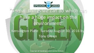 Kensington Place Tuesday August 30, 2016 by
Tony Green
“5 small things we can do which can
have a huge impact on the
environment”
Copyright @ Speaking Green Communications
 