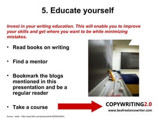 5. Educate yourself
Invest in your writing education. This will enable you to improve
your skills and get where you want to be while minimizing
mistakes.

• Read books on writing

• Find a mentor

• Bookmark the blogs
  mentioned in this
  presentation and be a
  regular reader

• Take a course
                                                                     www.beafreelancewriter.com
Source: sterlic (http://www.flickr.com/photos/sterlic/5559534294/)
 