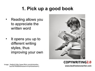 1. Pick up a good book

  •      Reading allows you
         to appreciate the
         written word

  •      It opens you up to
         different writing
         styles, thus
         improving your own


Image: thejbird (http://www.flickr.com/photos/lac-
       bac/4678566829/sizes/m/in/photostream/)       www.beafreelancewriter.com
 