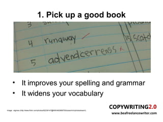 1. Pick up a good book




      • It improves your spelling and grammar
      • It widens your vocabulary

Image: elginwx (http://www.flickr.com/photos/92239147@N00/462868700/sizes/m/in/photostream/)
                                                                                               www.beafreelancewriter.com
 