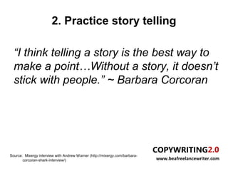 2. Practice story telling

  “I think telling a story is the best way to
  make a point…Without a story, it doesn’t
  stick with people.” ~ Barbara Corcoran




Source: Mixergy interview with Andrew Warner (http://mixergy.com/barbara-
       corcoran-shark-interview/)                                           www.beafreelancewriter.com
 