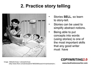 2. Practice story telling

                                                                  •       Stories SELL, so learn
                                                                          to story-tell.
                                                                  •       Stories can be used to
                                                                          simplify abstract notions.
                                                                  •       Being able to put
                                                                          concepts into words
                                                                          (using stories) is one of
                                                                          the most important skills
                                                                          that any good writer
                                                                          must have



Image: BiblioArchives / LibraryArchives
       (http://www.flickr.com/photos/jbird/19650368/sizes/m/in/photostream )    www.beafreelancewriter.com
 
