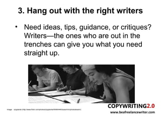 3. Hang out with the right writers
          • Need ideas, tips, guidance, or critiques?
            Writers—the ones who are out in the
            trenches can give you what you need
            straight up.




Image: izzyplante (http://www.flickr.com/photos/izzyplante/40464446/sizes/m/in/photostream/)
                                                                                               www.beafreelancewriter.com
 
