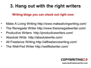 3. Hang out with the right writers
        Writing blogs you can check out right now:

•   Make A Living Writing http://www.makealivingwriting.com/
•   The Renegade Writer http://www.therenegadewriter.com/
•   Productive Writers http://productivewriters.com/
•   Absolute Write http://absolutewrite.com/
•   All Freelance Writing http://allfreelancewriting.com/
•   The Well-Fed Writer http://wellfedwriter.com/




                                           www.beafreelancewriter.com
 