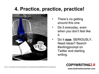 4. Practice, practice, practice!
                                                                                             •          There’s no getting
                                                                                                        around this one.
                                                                                             •          Do it everyday, even
                                                                                                        when you don’t feel like
                                                                                                        it.
                                                                                             •          Do it now. SERIOUSLY.
                                                                                                        Need ideas? Search
                                                                                                        #writingprompt on
                                                                                                        Twitter and starting
                                                                                                        writing.


Source: John Althouse Cohen (http://www.flickr.com/photos/johncohen/55582632/sizes/m/in/photostream/)
                                                                                                               www.beafreelancewriter.com
 