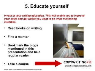 5. Educate yourself
Invest in your writing education. This will enable you to improve
your skills and get where you want to be while minimizing
mistakes.

• Read books on writing

• Find a mentor

• Bookmark the blogs
  mentioned in this
  presentation and be a
  regular reader

• Take a course
                                                                     www.beafreelancewriter.com
Source: sterlic (http://www.flickr.com/photos/sterlic/5559534294/)
 