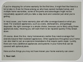 If you’re shopping for a home warranty for the first time, it might feel like there’s a
lot to take in. Even for those among us who have owned multiple homes and
multiple home warranties, some of the perks and advantages might not be
immediately apparent until you take a step back and consider just what you’re
getting.
In most cases, your home warranty plan will offer coverage based on what you
need. For standard appliances, such as ovens, dishwashers, and garbage
disposals, the right coverage is a simple choice, because you’re likely using these
appliances daily, meaning you will want them to be repaired quickly if they break
down.
Of course, down the line, many homeowners realize they need coverage that
extends beyond their standard appliances. Other appliances throughout your home
can also lead to just as expensive breakdowns that require quick repair. Luckily,
there are many additional appliances and systems in your home that can be
covered with optional plans.
Here are five things you may not have known your home warranty can cover:
1. Your roof.
 