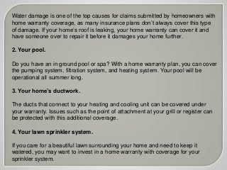 Water damage is one of the top causes for claims submitted by homeowners with
home warranty coverage, as many insurance plans don’t always cover this type
of damage. If your home’s roof is leaking, your home warranty can cover it and
have someone over to repair it before it damages your home further.
2. Your pool.
Do you have an in ground pool or spa? With a home warranty plan, you can cover
the pumping system, filtration system, and heating system. Your pool will be
operational all summer long.
3. Your home’s ductwork.
The ducts that connect to your heating and cooling unit can be covered under
your warranty. Issues such as the point of attachment at your grill or register can
be protected with this additional coverage.
4. Your lawn sprinkler system.
If you care for a beautiful lawn surrounding your home and need to keep it
watered, you may want to invest in a home warranty with coverage for your
sprinkler system.
 