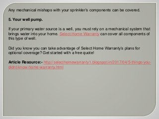 Any mechanical mishaps with your sprinkler’s components can be covered.
5. Your well pump.
If your primary water source is a well, you must rely on a mechanical system that
brings water into your home. Select Home Warranty can cover all components of
this type of well.
Did you know you can take advantage of Select Home Warranty’s plans for
optional coverage? Get started with a free quote!
Article Resource:- http://selecthomewarranty1.blogspot.in/2017/04/5-things-you-
didnt-know-home-warranty.html
 