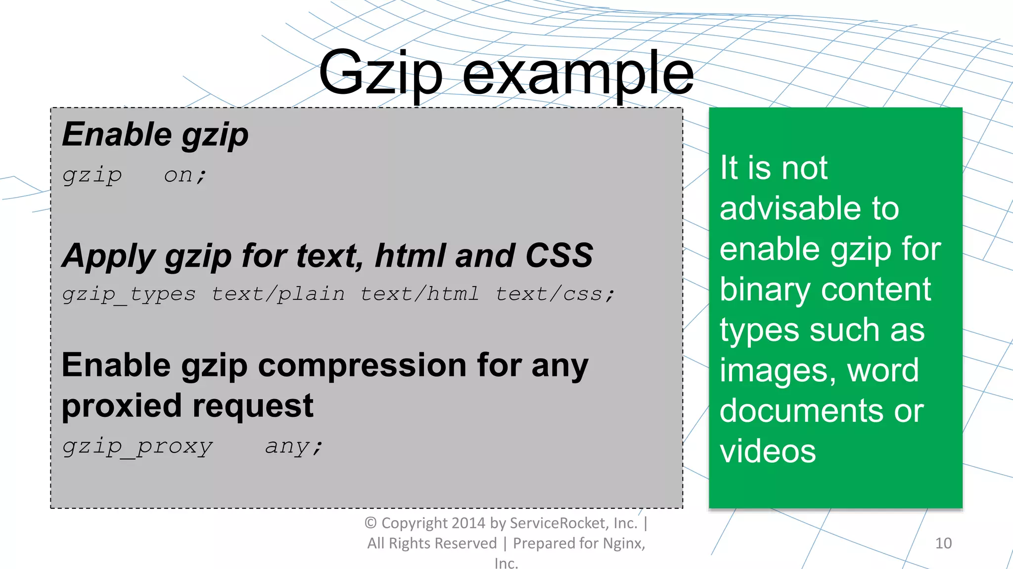Gzip example
© Copyright 2014 by ServiceRocket, Inc. |
All Rights Reserved | Prepared for Nginx,
Inc.
10
It is not
advisable to
enable gzip for
binary content
types such as
images, word
documents or
videos
Enable gzip
gzip on;
Apply gzip for text, html and CSS
gzip_types text/plain text/html text/css;
Enable gzip compression for any
proxied request
gzip_proxy any;
 