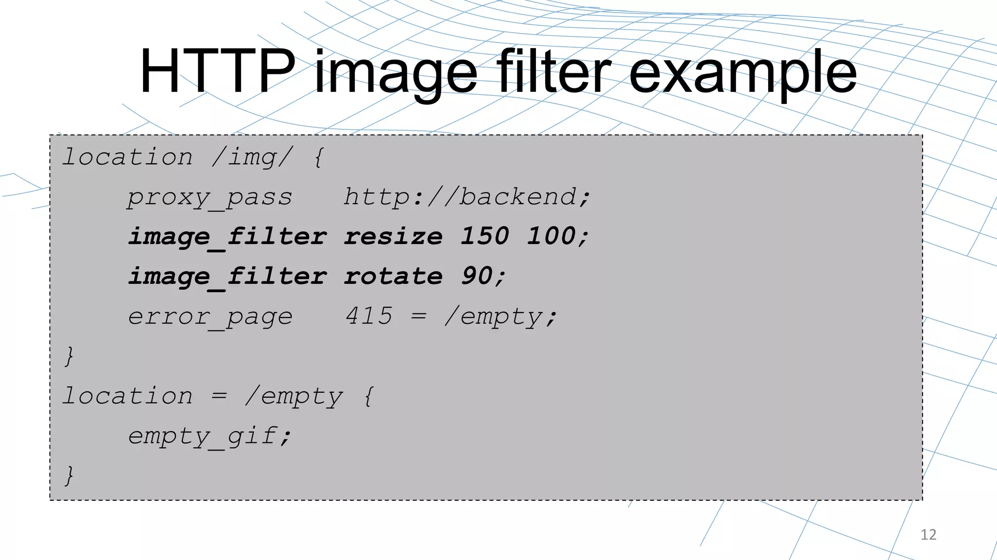 HTTP image filter example
12
location /img/ {
proxy_pass http://backend;
image_filter resize 150 100;
image_filter rotate 90;
error_page 415 = /empty;
}
location = /empty {
empty_gif;
}
 