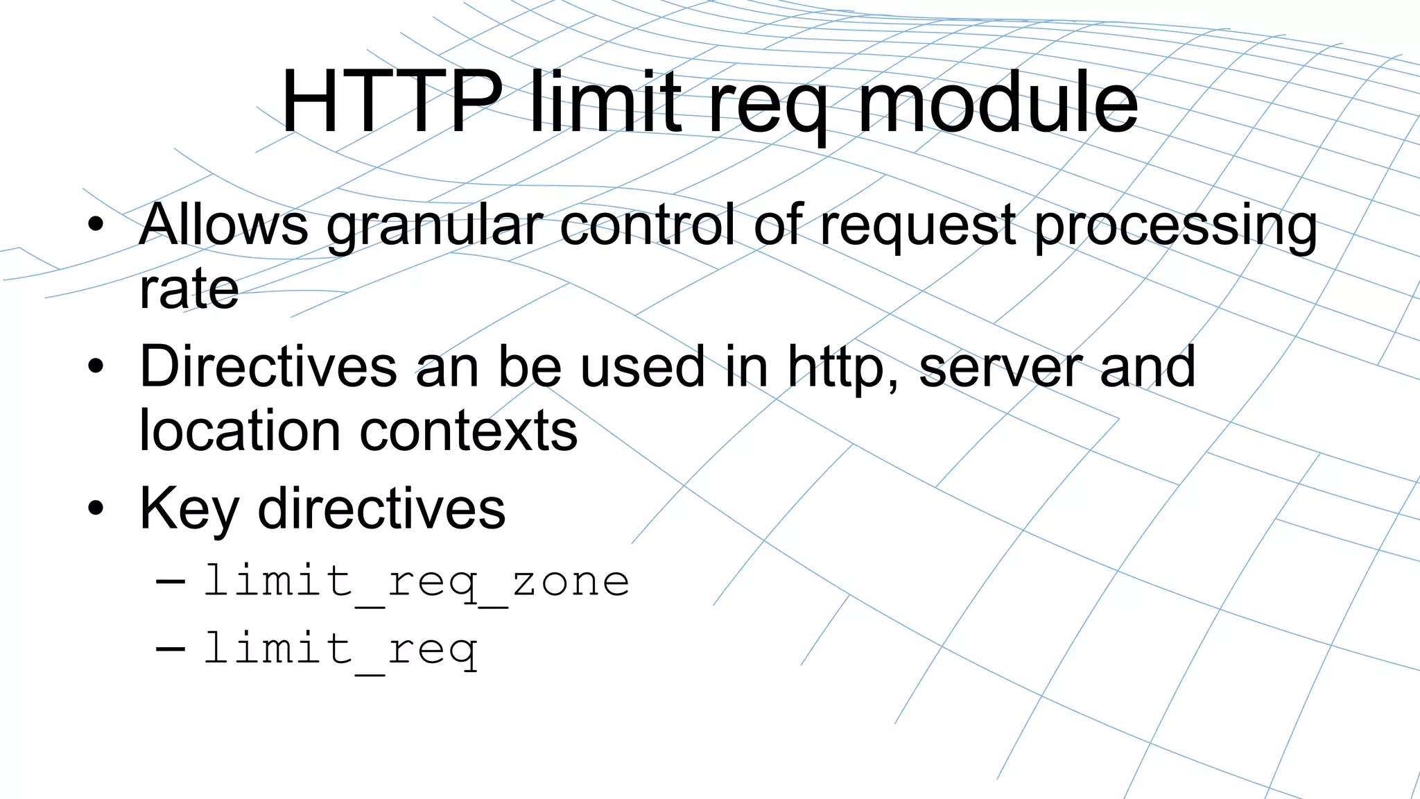 HTTP limit req module
• Allows granular control of request processing
rate
• Directives an be used in http, server and
location contexts
• Key directives
– limit_req_zone
– limit_req
 